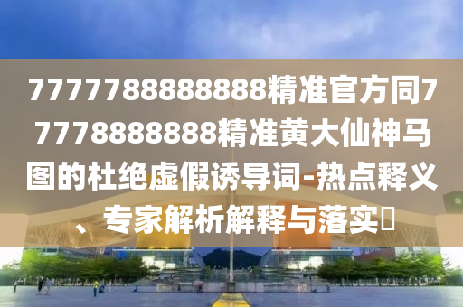 7777788888888精準官方同77778888888精準黃大仙神馬圖的杜絕虛假誘導詞-熱點釋義、專家解析解釋與落實?