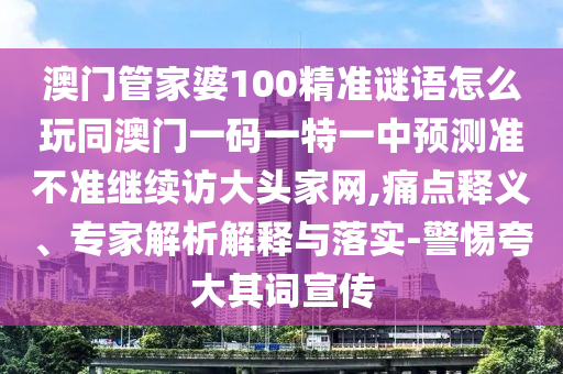澳門管家婆100精準(zhǔn)謎語怎么玩同澳門一碼一特一中預(yù)測準(zhǔn)不準(zhǔn)繼續(xù)訪大頭家網(wǎng),痛點(diǎn)釋義、專家解析解釋與落實(shí)-警惕夸大其詞宣傳