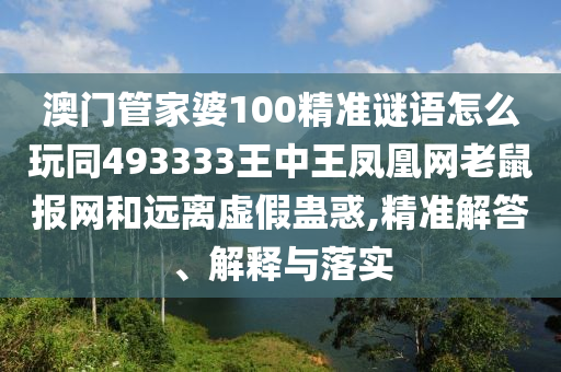 澳門管家婆100精準(zhǔn)謎語(yǔ)怎么玩同493333王中王鳳凰網(wǎng)老鼠報(bào)網(wǎng)和遠(yuǎn)離虛假蠱惑,精準(zhǔn)解答、解釋與落實(shí)