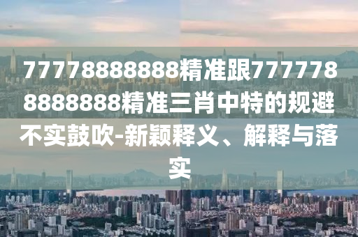 77778888888精準(zhǔn)跟7777788888888精準(zhǔn)三肖中特的規(guī)避不實(shí)鼓吹-新穎釋義、解釋與落實(shí)