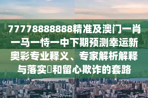 77778888888精準(zhǔn)及澳門一肖一馬一恃一中下期預(yù)測幸運(yùn)新奧彩專業(yè)釋義、專家解析解釋與落實(shí)?和留心欺詐的套路