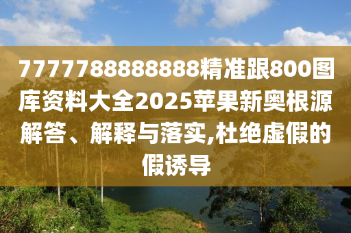 7777788888888精準跟800圖庫資料大全2025蘋果新奧根源解答、解釋與落實,杜絕虛假的假誘導