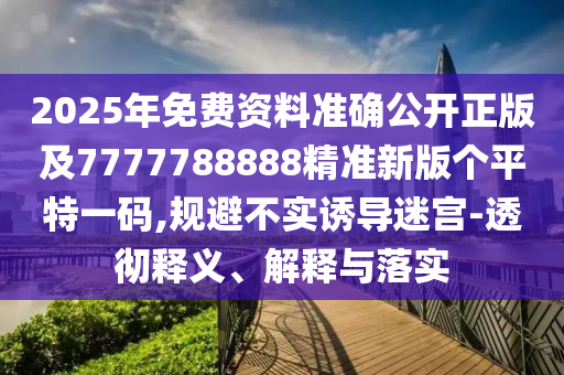 2025年免費資料準確公開正版及7777788888精準新版?zhèn)€平特一碼,規(guī)避不實誘導(dǎo)迷宮-透徹釋義、解釋與落實