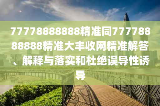 77778888888精準(zhǔn)同77778888888精準(zhǔn)大豐收網(wǎng)精準(zhǔn)解答、解釋與落實和杜絕誤導(dǎo)性誘導(dǎo)
