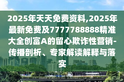 2025年天天免費資料,2025年最新免費及7777788888精準(zhǔn)大全創(chuàng)富A的留心欺詐性營銷-傳播剖析、專家解讀解釋與落實
