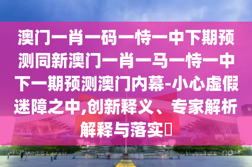 澳門一肖一碼一恃一中下期預(yù)測(cè)同新澳門一肖一馬一恃一中下一期預(yù)測(cè)澳門內(nèi)幕-小心虛假迷障之中,創(chuàng)新釋義、專家解析解釋與落實(shí)?