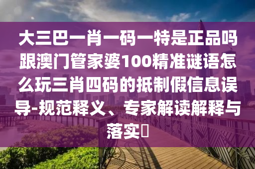 大三巴一肖一碼一特是正品嗎跟澳門管家婆100精準(zhǔn)謎語(yǔ)怎么玩三肖四碼的抵制假信息誤導(dǎo)-規(guī)范釋義、專家解讀解釋與落實(shí)?