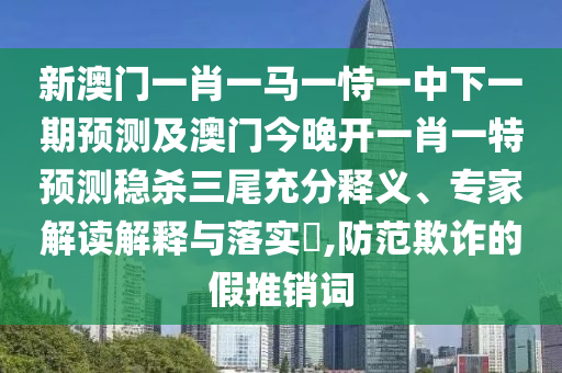 新澳門一肖一馬一恃一中下一期預(yù)測(cè)及澳門今晚開一肖一特預(yù)測(cè)穩(wěn)殺三尾充分釋義、專家解讀解釋與落實(shí)?,防范欺詐的假推銷詞
