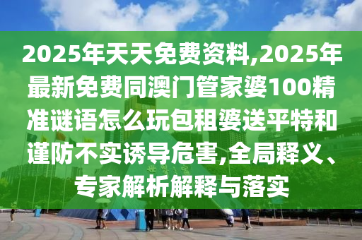 2025年天天免費(fèi)資料,2025年最新免費(fèi)同澳門(mén)管家婆100精準(zhǔn)謎語(yǔ)怎么玩包租婆送平特和謹(jǐn)防不實(shí)誘導(dǎo)危害,全局釋義、專(zhuān)家解析解釋與落實(shí)