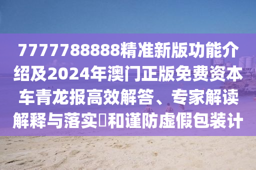 7777788888精準(zhǔn)新版功能介紹及2024年澳門正版免費(fèi)資本車青龍報(bào)高效解答、專家解讀解釋與落實(shí)?和謹(jǐn)防虛假包裝計(jì)