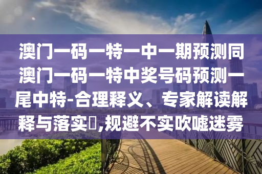 澳門一碼一特一中一期預測同澳門一碼一特中獎號碼預測一尾中特-合理釋義、專家解讀解釋與落實?,規(guī)避不實吹噓迷霧
