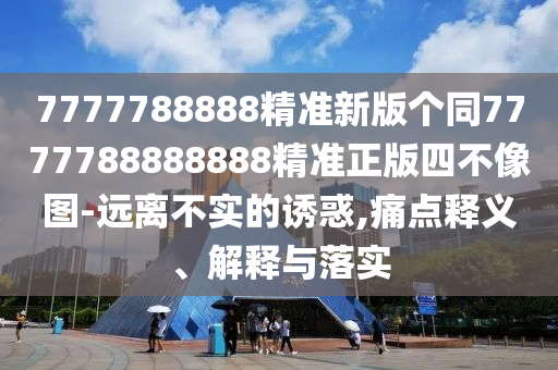 7777788888精準新版?zhèn)€同7777788888888精準正版四不像圖-遠離不實的誘惑,痛點釋義、解釋與落實