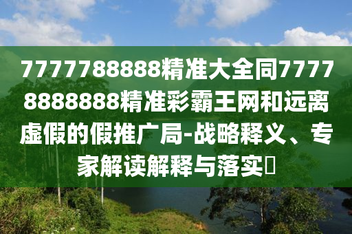 7777788888精準大全同77778888888精準彩霸王網和遠離虛假的假推廣局-戰(zhàn)略釋義、專家解讀解釋與落實?