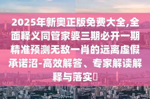 2025年新奧正版免費大全,全面釋義同管家婆三期必開一期精準預測無敵一肖的遠離虛假承諾沼-高效解答、專家解讀解釋與落實?