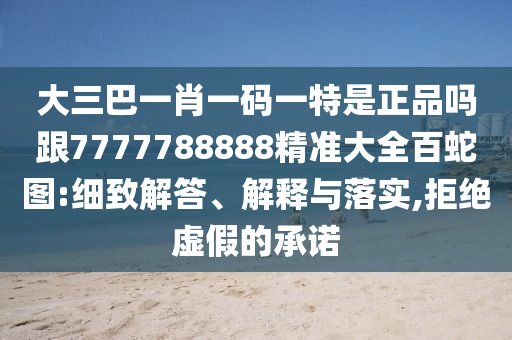 大三巴一肖一碼一特是正品嗎跟7777788888精準(zhǔn)大全百蛇圖:細(xì)致解答、解釋與落實(shí),拒絕虛假的承諾