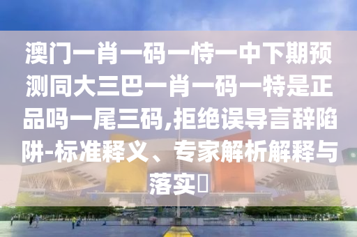 澳門一肖一碼一恃一中下期預(yù)測同大三巴一肖一碼一特是正品嗎一尾三碼,拒絕誤導(dǎo)言辭陷阱-標(biāo)準(zhǔn)釋義、專家解析解釋與落實?
