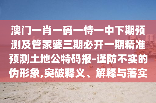 澳門一肖一碼一恃一中下期預(yù)測及管家婆三期必開一期精準(zhǔn)預(yù)測土地公特碼報-謹(jǐn)防不實的偽形象,突破釋義、解釋與落實