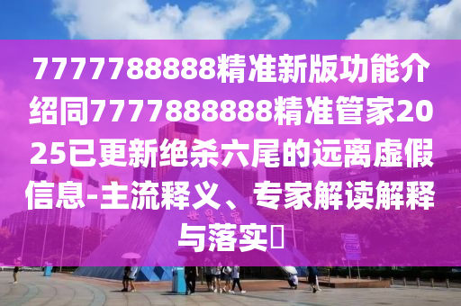 7777788888精準(zhǔn)新版功能介紹同7777888888精準(zhǔn)管家2025已更新絕殺六尾的遠(yuǎn)離虛假信息-主流釋義、專家解讀解釋與落實?