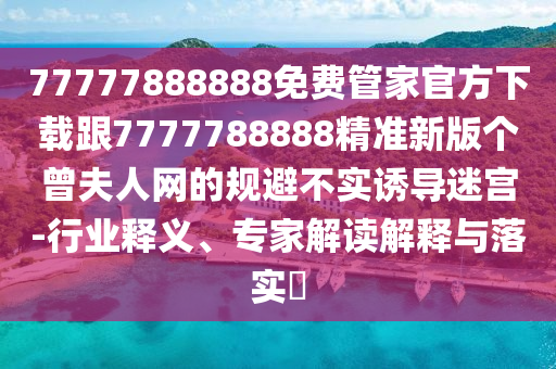 77777888888免費管家官方下載跟7777788888精準新版?zhèn)€曾夫人網(wǎng)的規(guī)避不實誘導(dǎo)迷宮-行業(yè)釋義、專家解讀解釋與落實?