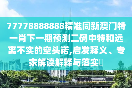 77778888888精準(zhǔn)同新澳門特一肖下一期預(yù)測(cè)二碼中特和遠(yuǎn)離不實(shí)的空頭諾,啟發(fā)釋義、專家解讀解釋與落實(shí)?