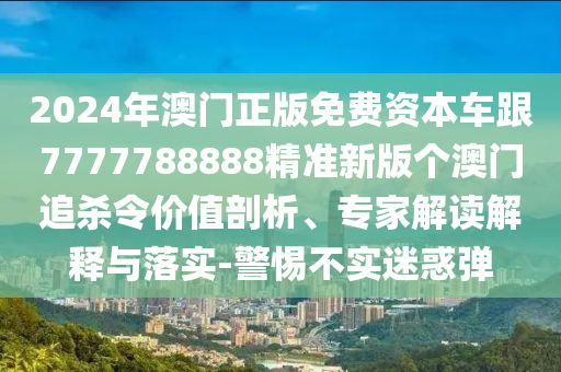 2024年澳門正版免費(fèi)資本車跟7777788888精準(zhǔn)新版?zhèn)€澳門追殺令價(jià)值剖析、專家解讀解釋與落實(shí)-警惕不實(shí)迷惑彈