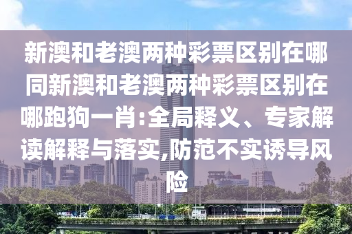 新澳和老澳兩種彩票區(qū)別在哪同新澳和老澳兩種彩票區(qū)別在哪跑狗一肖:全局釋義、專家解讀解釋與落實(shí),防范不實(shí)誘導(dǎo)風(fēng)險(xiǎn)