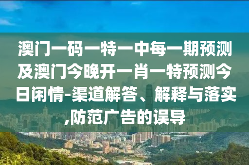 澳門一碼一特一中每一期預(yù)測(cè)及澳門今晚開一肖一特預(yù)測(cè)今日閑情-渠道解答、解釋與落實(shí),防范廣告的誤導(dǎo)