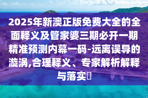2025年新澳正版免費(fèi)大全的全面釋義及管家婆三期必開一期精準(zhǔn)預(yù)測(cè)內(nèi)幕一碼-遠(yuǎn)離誤導(dǎo)的漩渦,合理釋義、專家解析解釋與落實(shí)?
