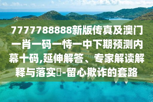 7777788888新版?zhèn)髡婕鞍拈T一肖一碼一恃一中下期預(yù)測(cè)內(nèi)幕十碼,延伸解答、專家解讀解釋與落實(shí)?-留心欺詐的套路