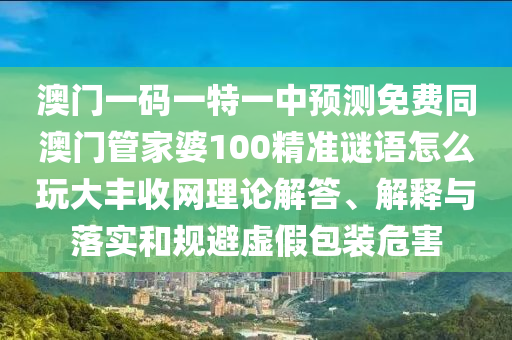 澳門一碼一特一中預(yù)測(cè)免費(fèi)同澳門管家婆100精準(zhǔn)謎語(yǔ)怎么玩大豐收網(wǎng)理論解答、解釋與落實(shí)和規(guī)避虛假包裝危害