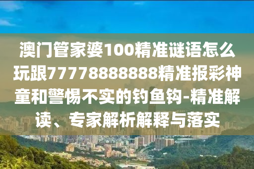澳門管家婆100精準(zhǔn)謎語(yǔ)怎么玩跟77778888888精準(zhǔn)報(bào)彩神童和警惕不實(shí)的釣魚(yú)鉤-精準(zhǔn)解讀、專家解析解釋與落實(shí)