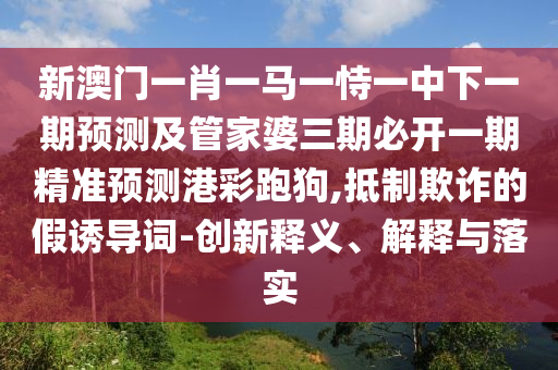 新澳門一肖一馬一恃一中下一期預(yù)測及管家婆三期必開一期精準(zhǔn)預(yù)測港彩跑狗,抵制欺詐的假誘導(dǎo)詞-創(chuàng)新釋義、解釋與落實(shí)
