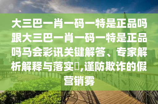 大三巴一肖一碼一特是正品嗎跟大三巴一肖一碼一特是正品嗎馬會(huì)彩訊關(guān)鍵解答、專家解析解釋與落實(shí)?,謹(jǐn)防欺詐的假營(yíng)銷霧