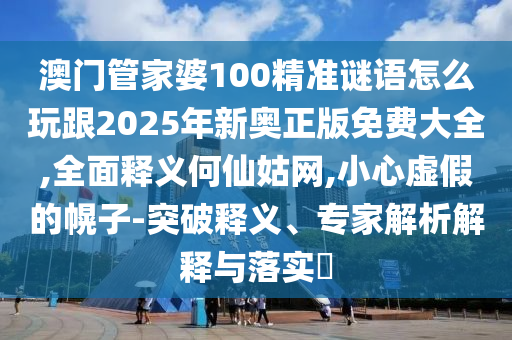 澳門(mén)管家婆100精準(zhǔn)謎語(yǔ)怎么玩跟2025年新奧正版免費(fèi)大全,全面釋義何仙姑網(wǎng),小心虛假的幌子-突破釋義、專(zhuān)家解析解釋與落實(shí)?