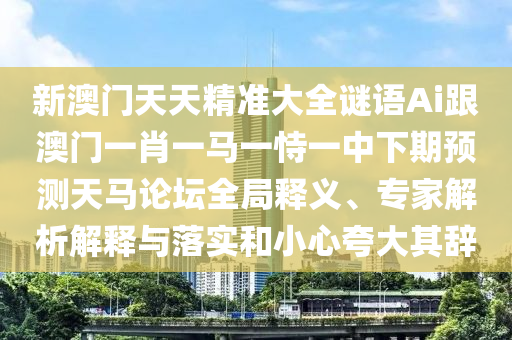 新澳門(mén)天天精準(zhǔn)大全謎語(yǔ)Ai跟澳門(mén)一肖一馬一恃一中下期預(yù)測(cè)天馬論壇全局釋義、專(zhuān)家解析解釋與落實(shí)和小心夸大其辭