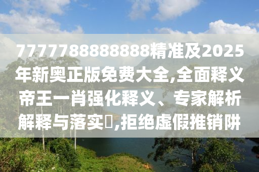7777788888888精準及2025年新奧正版免費大全,全面釋義帝王一肖強化釋義、專家解析解釋與落實?,拒絕虛假推銷阱