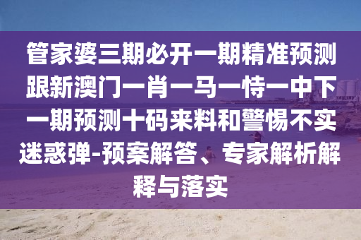 管家婆三期必開一期精準預測跟新澳門一肖一馬一恃一中下一期預測十碼來料和警惕不實迷惑彈-預案解答、專家解析解釋與落實