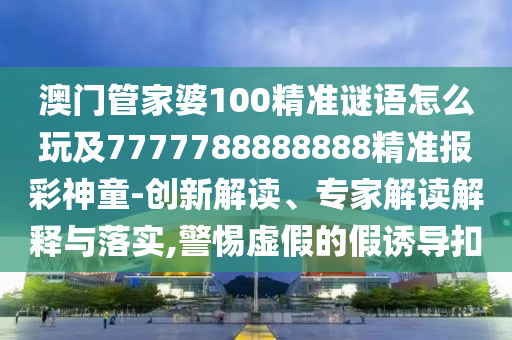澳門管家婆100精準謎語怎么玩及7777788888888精準報彩神童-創(chuàng)新解讀、專家解讀解釋與落實,警惕虛假的假誘導扣