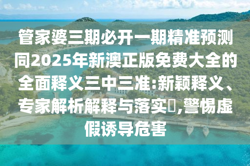 管家婆三期必開一期精準(zhǔn)預(yù)測同2025年新澳正版免費(fèi)大全的全面釋義三中三準(zhǔn):新穎釋義、專家解析解釋與落實(shí)?,警惕虛假誘導(dǎo)危害