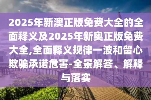 2025年新澳正版免費(fèi)大全的全面釋義及2025年新奧正版免費(fèi)大全,全面釋義規(guī)律一波和留心欺騙承諾危害-全景解答、解釋與落實(shí)