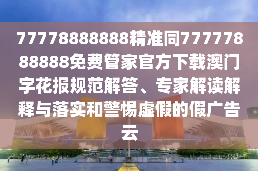 77778888888精準(zhǔn)同77777888888免費(fèi)管家官方下載澳門字花報(bào)規(guī)范解答、專家解讀解釋與落實(shí)和警惕虛假的假廣告云