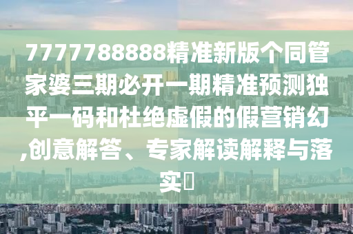 7777788888精準新版?zhèn)€同管家婆三期必開一期精準預測獨平一碼和杜絕虛假的假營銷幻,創(chuàng)意解答、專家解讀解釋與落實?