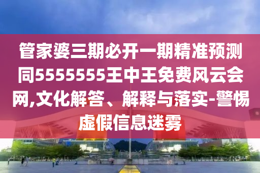 管家婆三期必開一期精準預測同5555555王中王免費風云會網(wǎng),文化解答、解釋與落實-警惕虛假信息迷霧
