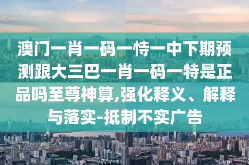 澳門一肖一碼一恃一中下期預測跟大三巴一肖一碼一特是正品嗎至尊神算,強化釋義、解釋與落實-抵制不實廣告