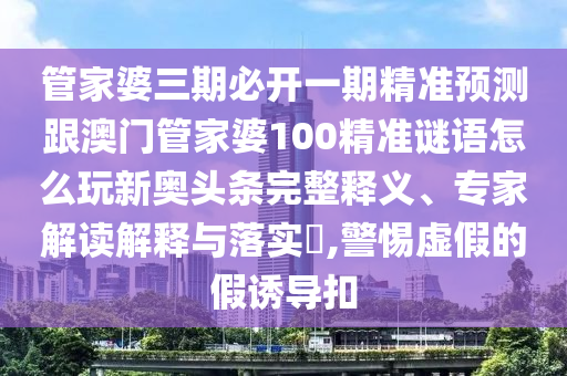 管家婆三期必開一期精準預(yù)測跟澳門管家婆100精準謎語怎么玩新奧頭條完整釋義、專家解讀解釋與落實?,警惕虛假的假誘導(dǎo)扣