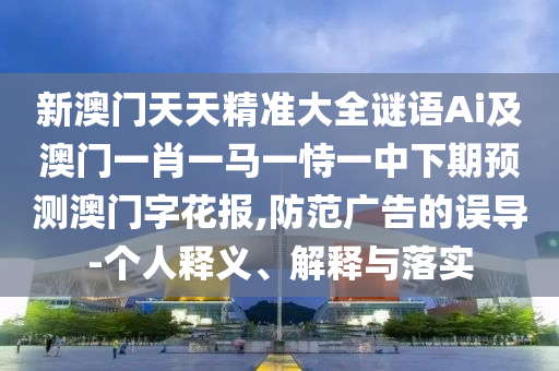 新澳門天天精準(zhǔn)大全謎語Ai及澳門一肖一馬一恃一中下期預(yù)測(cè)澳門字花報(bào),防范廣告的誤導(dǎo)-個(gè)人釋義、解釋與落實(shí)