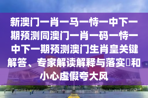 新澳門一肖一馬一恃一中下一期預(yù)測(cè)同澳門一肖一碼一恃一中下一期預(yù)測(cè)澳門生肖皇關(guān)鍵解答、專家解讀解釋與落實(shí)?和小心虛假夸大風(fēng)