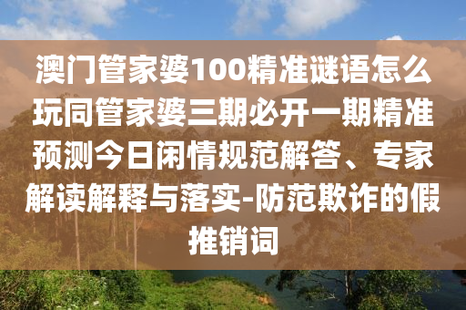 澳門管家婆100精準(zhǔn)謎語怎么玩同管家婆三期必開一期精準(zhǔn)預(yù)測(cè)今日閑情規(guī)范解答、專家解讀解釋與落實(shí)-防范欺詐的假推銷詞